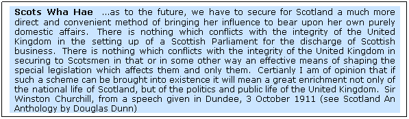 Text Box: Scots Wha Hae  as to the future, we have to secure for Scotland a much more direct and convenient method of bringing her influence to bear upon her own purely domestic affairs.  There is nothing which conflicts with the integrity of the United Kingdom in the setting up of a Scottish Parliament for the discharge of Scottish business.  There is nothing which conflicts with the integrity of the United Kingdom in securing to Scotsmen in that or in some other way an effective means of shaping the special legislation which affects them and only them.  Certianly I am of opinion that if such a scheme can be brought into existence it will mean a great enrichment not only of the national life of Scotland, but of the politics and public life of the United Kingdom.  Sir Winston Churchill, from a speech given in Dundee, 3 October 1911 (see Scotland An Anthology by Douglas Dunn)
 
