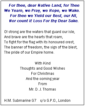 Text Box:     For thee, dear Natve Land, for Thee
We Yearn, we Pray, we Hope, we Wake.
     For thee we Yield our Best, our All,
    Nor count it Loss For thy Dear Sake.
O! strong are the waters that guard our isle,
And brave are the hearts that roam,
To fight for the flag with its honoured crest,
The banner of freedom, the sign of the blest,
The pride of our Empire home.
With Kind
Thoughts and Good Wishes
For Christmas
And the coming year
From
Mr. D. J. Thomas
H.M. Submarine G7    c/o G.P.O., London
 
