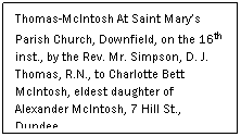 Text Box: Thomas-McIntosh At Saint Marys Parish Church, Downfield, on the 16th inst., by the Rev. Mr. Simpson, D. J. Thomas, R.N., to Charlotte Bett McIntosh, eldest daughter of Alexander McIntosh, 7 Hill St., Dundee
 
(Dundee Courier, August 1916)
 
