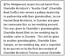 Text Box: The Wedgewood Jasper biscuit barrel from Charlotte McIntoshs Auntie Chat (Charlotte Beat Crofts) who owned a pottery dealership in partnership with their grandmother, Jessie Hacket Beat McIntosh, in Dundee and gave her namesake this as her wedding present.  This was given to Charlottes granddaughter, Charlotte Alvoet Bleh on her wedding day to another sailor in Dundee.  This will be given to another granddaughter, Charlotte Eden Sample, on her wedding day, and is expected to be passed on to the first descendant of Charlotte McIntosh Thomas named Charlotte in the next and succeeding generations of McIntosh-Thomas daughters. 
