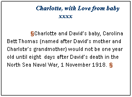 Text Box: Charlotte, with Love from baby xxxx
Charlotte and Davids baby, Carolina Bett Thomas (named after Davids mother and Charlotes grandmother) would not be one year old until eight  days after Davids death in the North Sea Naval War, 1 November 1918. 
